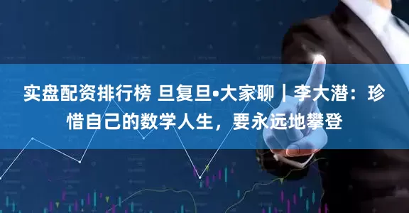 实盘配资排行榜 旦复旦•大家聊｜李大潜：珍惜自己的数学人生，要永远地攀登