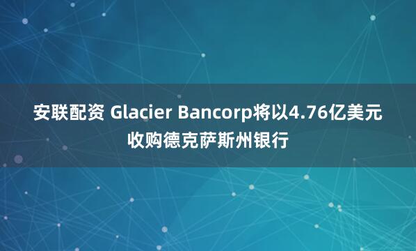 安联配资 Glacier Bancorp将以4.76亿美元收购德克萨斯州银行