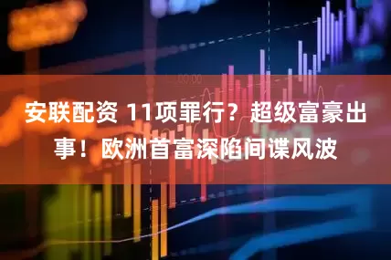 安联配资 11项罪行？超级富豪出事！欧洲首富深陷间谍风波