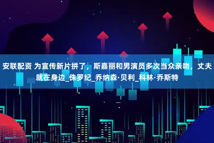安联配资 为宣传新片拼了，斯嘉丽和男演员多次当众亲吻，丈夫就在身边_侏罗纪_乔纳森·贝利_科林·乔斯特