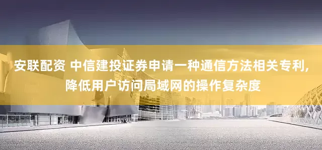 安联配资 中信建投证券申请一种通信方法相关专利, 降低用户访问局域网的操作复杂度