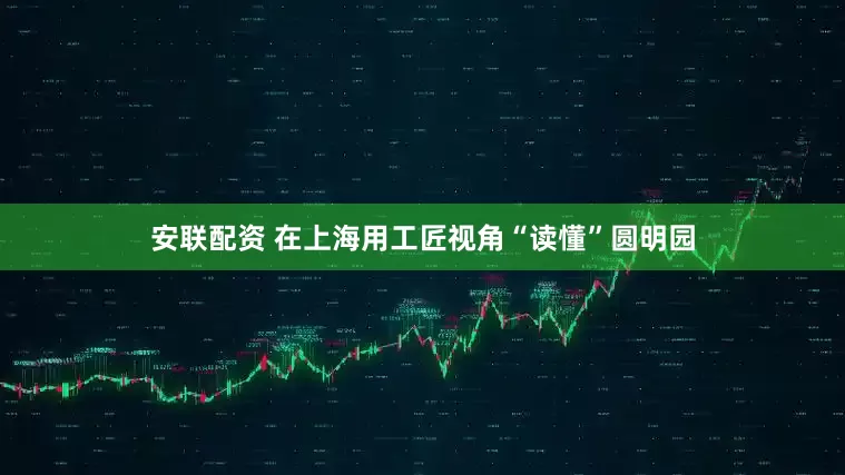 安联配资 在上海用工匠视角“读懂”圆明园