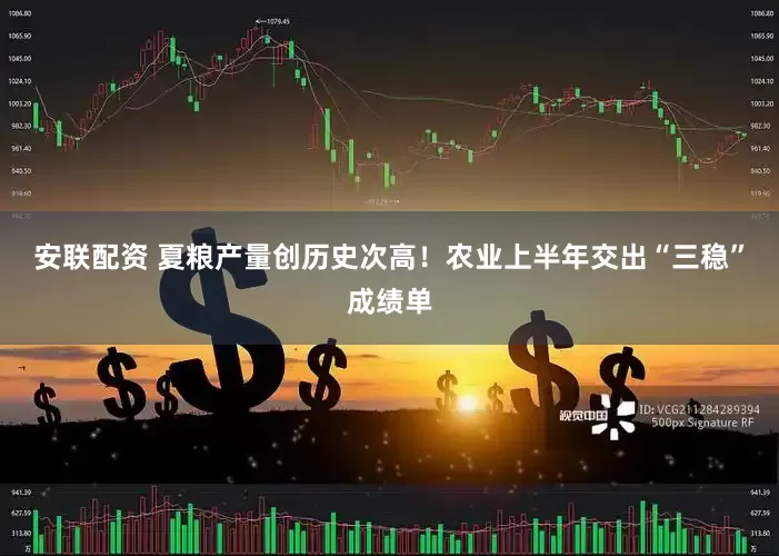安联配资 夏粮产量创历史次高！农业上半年交出“三稳”成绩单