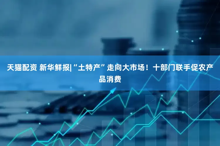 天猫配资 新华鲜报|“土特产”走向大市场！十部门联手促农产品消费