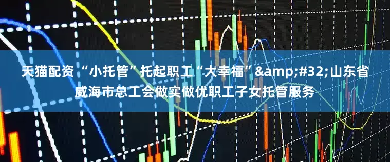 天猫配资 “小托管”托起职工“大幸福”&#32;山东省威海市总工会做实做优职工子女托管服务