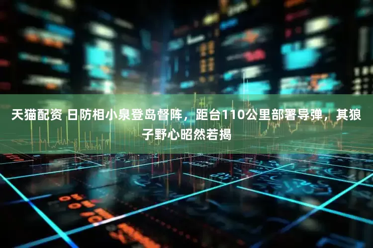 天猫配资 日防相小泉登岛督阵，距台110公里部署导弹，其狼子野心昭然若揭