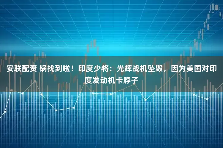 安联配资 锅找到啦！印度少将：光辉战机坠毁，因为美国对印度发动机卡脖子